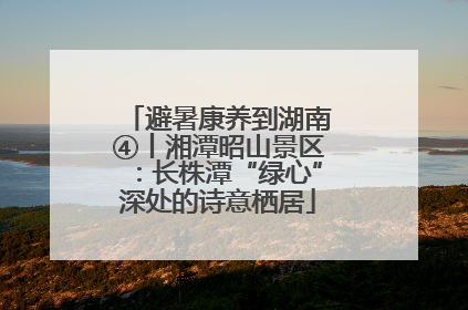 避暑康养到湖南④丨湘潭昭山景区：长株潭“绿心”深处的诗意栖居